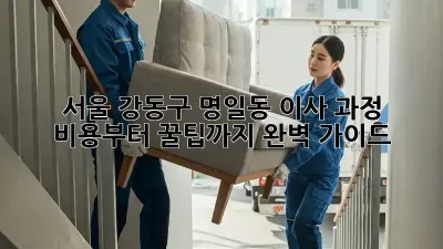 서울 강동구 명일동 이사 과정: 비용부터 꿀팁까지 완벽 가이드
